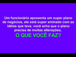 Um funcionário apresenta um super plano de negócios, ele está super animado com as idéias que teve, você acha que o plano precisa de muitas alterações,   O QUE VOCÊ FAZ? 