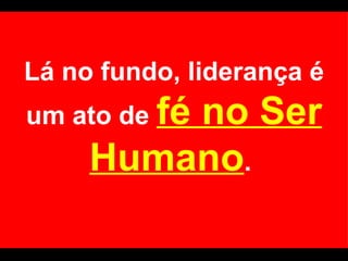 Lá no fundo, liderança é um ato de  fé no Ser Humano .  