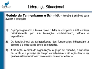 Modelo de Tannenbaum e Schmidt – Propõe 3 critérios para
avaliar a situação:
1) O próprio gerente: a forma como o líder se comporta é influenciada
principalmente por sua formação, conhecimento, valores e
experiência.
2) Os funcionários: as características dos funcionários influenciam a
escolha e a eficácia do estilo de liderança.
3) A situação: o clima da organização, o grupo de trabalho, a natureza
da tarefa e a pressão do tempo caracterizam a situação dentro da
qual os estilos funcionam com maior ou menor eficácia.
Liderança Situacional
 