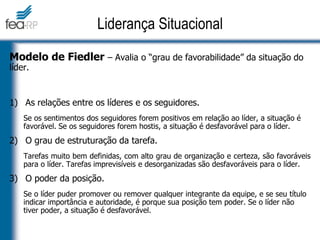 Modelo de Fiedler – Avalia o “grau de favorabilidade” da situação do
líder.
1) As relações entre os líderes e os seguidores.
Se os sentimentos dos seguidores forem positivos em relação ao líder, a situação é
favorável. Se os seguidores forem hostis, a situação é desfavorável para o líder.
2) O grau de estruturação da tarefa.
Tarefas muito bem definidas, com alto grau de organização e certeza, são favoráveis
para o líder. Tarefas imprevisíveis e desorganizadas são desfavoráveis para o líder.
3) O poder da posição.
Se o líder puder promover ou remover qualquer integrante da equipe, e se seu título
indicar importância e autoridade, é porque sua posição tem poder. Se o líder não
tiver poder, a situação é desfavorável.
Liderança Situacional
 