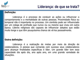 Liderança: de que se trata?
Definição:
Liderança é o processo de conduzir as ações ou influenciar o
comportamento e a mentalidade de outras pessoas. Proximidade física ou
temporal não é importante no processo. Um cientista pode ser influenciado
por um colega de profissão que nunca viu ou mesmo que viveu em outra
época. Líderes religiosos são capazes de influenciar adeptos que estão
muito longe e que têm pouquíssima chance de vê-los pessoalmente.
Outra definição:
Liderança é a realização de metas por meio da direção de
colaboradores. A pessoa que comanda com sucesso seus colaboradores
para alcançar finalidades específicas é líder. Um grande líder tem essa
capacidade dia após dia, ano após ano, em uma grande variedade de
situações.
 