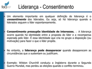  Um elemento importante em qualquer definição de liderança é o
consentimento dos liderados. Ou seja, só há liderança quando o
liderados seguem o líder espontaneamente.
 Consentimento pressupõe identidade de interesses. → A liderança
ocorre quando há identidade entre a proposta do líder e a recompensa
esperada pelo líder. É essa identidade que cria no grupo a disposição (ou
motivação) para fazer o que o líder propõe.
 No entanto, a liderança pode desaparecer quando desaparecem as
circunstâncias que a sustentam ou justificam.
 Exemplo: Wilston Churchill conduziu a Inglaterra durante a Segunda
Guerra Mundial, mas perdeu as eleições quando o conflito terminou.
Liderança - Consentimento
 