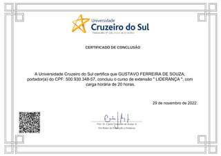 A Universidade Cruzeiro do Sul certifica que GUSTAVO FERREIRA DE SOUZA,
portador(a) do CPF: 500.930.348-57, concluiu o curso de extensão " LIDERANÇA ", com
carga horária de 20 horas.
29 de novembro de 2022.
 