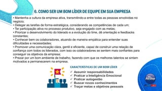 • Mantenha a cultura da empresa ativa, transmitindo-a entre todas as pessoas envolvidas no
negócio;
• Delegar as tarefas de forma estratégica, considerando as competências de cada um;
• Ter participação ativa no processo produtivo, seja engajado com as metas;
• Priorizar o desenvolvimento do liderado e a evolução do time, dê orientação e feedbacks
constantes;
• Conhecer bem os colaboradores, atuando de maneira empática para entender suas
dificuldades e necessidades;
• Promover uma comunicação clara, gentil e eficiente, capaz de construir uma relação de
confiança com todos os liderados, com isso os colaboradores se sentem mais confiantes para
conseguir os objetivos da empresa;
• Prezar por um bom ambiente de trabalho, fazendo com que os melhores talentos se sintam
motivados a permanecerem na empresa.
6. COMO SER UM BOM LÍDER DE EQUIPE EM SUA EMPRESA
 Assumir responsabilidades
 Praticar a Inteligência Emocional
 Praticar autogestão
 Buscar novos conhecimentos
 Traçar metas e objetivos pessoais
CARACTERÍSTICAS DE UM BOM LÍDER
 