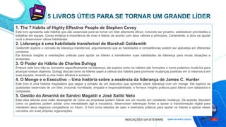 1. The 7 Habits of Highly Effective People de Stephen Covey
Este livro apresenta sete hábitos que são essenciais para se tornar um líder altamente eficaz, incluindo ser proativo, estabelecer prioridades e
trabalhar em equipe. Covey enfatiza a importância de viver e liderar de acordo com seus valores e princípios. Certamente, a obra vai ajudar
você a desenvolver várias habilidades.
2. Liderança é uma habilidade transferível de Marshall Goldsmith
Goldsmith explora o conceito de liderança transferível, argumentando que as habilidades e competências podem ser aplicadas em diferentes
contextos.
Ele fornece insights e orientações práticas para ajudar os líderes a transferirem suas habilidades de liderança para novas situações e
ambientes.
3. O Poder do Hábito de Charles Duhigg
Embora este livro não se concentre especificamente na liderança, ele explora como os hábitos são formados e como podemos mudá-los para
alcançar nossos objetivos. Duhigg discute como os líderes usam a ciência dos hábitos para promover mudanças positivas em si mesmos e em
suas equipes, levando a uma maior eficácia e sucesso.
4. O Monge e o Executivo – Uma história sobre a essência da liderança de James C. Hunter
Este livro é uma história inspiradora que segue a jornada de um executivo que aprende sobre liderança com um monge. Ele explora as
qualidades essenciais de um líder, incluindo humildade, empatia e responsabilidade, e fornece insights práticos para liderar com sabedoria e
compaixão.
5. Gestão do Amanhã de Sandro Magaldi e José Salibi Neto
Esta obra aborda uma visão abrangente de como as empresas podem liderar em um mundo em constante mudança. Os autores discutem
como os gestores podem adotar uma mentalidade ágil e inovadora, desenvolver lideranças fortes e apoiar a transformação digital para
manterem seus negócios competitivos no futuro. O livro inclui estudos de caso e exemplos práticos para ajudar os líderes a aplicar esses
conceitos em suas próprias organizações.
5 LIVROS ÚTEIS PARA SE TORNAR UM GRANDE LÍDER
INDICAÇÕES VIA SITEWARE
 