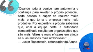 “Quando toda a equipe tem autonomia e
confiança para revelar o próprio potencial,
cada pessoa é capaz de realizar muito
mais, o que torna a empresa muito mais
produtiva. Por experiência própria sabemos
que, com a equipe certa, a autoridade
compartilhada resulta em organizações que
são mais felizes e mais eficazes em atingir
as suas missões mais ambiciosas.”
— Justin Rosenstein, cofundador da Asana
 