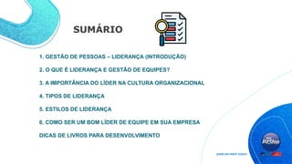 SUMÁRIO
1. GESTÃO DE PESSOAS – LIDERANÇA (INTRODUÇÃO)
2. O QUE É LIDERANÇA E GESTÃO DE EQUIPES?
3. A IMPORTÂNCIA DO LÍDER NA CULTURA ORGANIZACIONAL
4. TIPOS DE LIDERANÇA
5. ESTILOS DE LIDERANÇA
6. COMO SER UM BOM LÍDER DE EQUIPE EM SUA EMPRESA
DICAS DE LIVROS PARA DESENVOLVIMENTO
 
