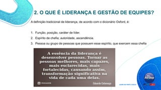 A definição tradicional de liderança, de acordo com o dicionário Oxford, é:
1. Função, posição, caráter de líder.
2. Espírito de chefia; autoridade, ascendência.
3. Pessoa ou grupo de pessoas que possuem esse espírito, que exercem essa chefia
2. O QUE É LIDERANÇA E GESTÃO DE EQUIPES?
 