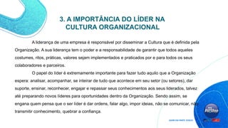 3. A IMPORTÂNCIA DO LÍDER NA
CULTURA ORGANIZACIONAL
A liderança de uma empresa é responsável por disseminar a Cultura que é definida pela
Organização. A sua liderança tem o poder e a responsabilidade de garantir que todos aqueles
costumes, ritos, práticas, valores sejam implementados e praticados por e para todos os seus
colaboradores e parceiros.
O papel do líder é extremamente importante para fazer tudo aquilo que a Organização
espera: analisar, acompanhar, se inteirar de tudo que acontece em seu setor (ou setores), dar
suporte, ensinar, reconhecer, engajar e repassar seus conhecimentos aos seus liderados, talvez
até preparando novos líderes para oportunidades dentro da Organização. Sendo assim, se
engana quem pensa que o ser líder é dar ordens, falar algo, impor ideias, não se comunicar, não
transmitir conhecimento, quebrar a confiança.
 
