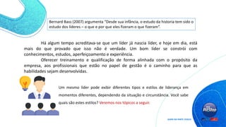 Bernard Bass (2007) argumenta “Desde sua infância, o estudo da historia tem sido o
estudo dos líderes – o que e por que eles fizeram o que fizeram”.
Há algum tempo acreditava-se que um líder já nascia líder, e hoje em dia, está
mais do que provado que isso não é verdade. Um bom líder se constrói com
conhecimentos, estudos, aperfeiçoamento e experiência.
Oferecer treinamento e qualificação de forma alinhada com o propósito da
empresa, aos profissionais que estão no papel de gestão é o caminho para que as
habilidades sejam desenvolvidas.
Um mesmo líder pode exibir diferentes tipos e estilos de liderança em
momentos diferentes, dependendo da situação e circunstância. Você sabe
quais são estes estilos? Veremos nos tópicos a seguir.
 