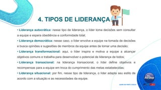 • Liderança autocrática: nesse tipo de liderança, o líder toma decisões sem consultar
a equipe e espera obediência e conformidade total;
• Liderança democrática: nesse caso, o líder envolve a equipe na tomada de decisões
e busca opiniões e sugestões de membros da equipe antes de tomar uma decisão;
• Liderança transformacional: aqui, o líder inspira e motiva a equipe a alcançar
objetivos comuns e trabalha para desenvolver o potencial de liderança de todos;
• Liderança transacional: na liderança transacional, o líder define objetivos e
recompensas para a equipe em troca do cumprimento das metas estabelecidas;
• Liderança situacional: por fim, nesse tipo de liderança, o líder adapta seu estilo de
acordo com a situação e as necessidades da equipe.
4. TIPOS DE LIDERANÇA
 