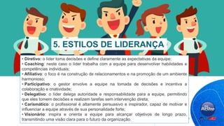 • Diretivo: o líder toma decisões e define claramente as expectativas da equipe;
• Coaching: neste caso o líder trabalha com a equipe para desenvolver habilidades e
competências individuais;
• Afiliativo: o foco é na construção de relacionamentos e na promoção de um ambiente
harmonioso;
• Participativo: o gestor envolve a equipe na tomada de decisões e incentiva a
colaboração e criatividade;
• Delegativo: o líder delega autoridade e responsabilidade para a equipe, permitindo
que eles tomem decisões e realizem tarefas sem intervenção direta;
• Carismático: o profissional é altamente persuasivo e inspirador, capaz de motivar e
influenciar a equipe através de sua personalidade forte;
• Visionário: inspira e orienta a equipe para alcançar objetivos de longo prazo,
transmitindo uma visão clara para o futuro da organização.
5. ESTILOS DE LIDERANÇA
 