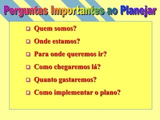  Quem somos?
 Onde estamos?
 Para onde queremos ir?
 Como chegaremos lá?
 Quanto gastaremos?
 Como implementar o plano?
 