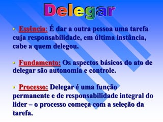  Essência: É dar a outra pessoa uma tarefa
cuja responsabilidade, em última instância,
cabe a quem delegou.
 Fundamento: Os aspectos básicos do ato de
delegar são autonomia e controle.
 Processo: Delegar é uma função
permanente e de responsabilidade integral do
lider – o processo começa com a seleção da
tarefa.
 