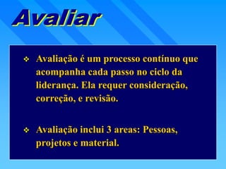  Avaliação é um processo contínuo que
acompanha cada passo no ciclo da
liderança. Ela requer consideração,
correção, e revisão.
 Avaliação inclui 3 areas: Pessoas,
projetos e material.
 