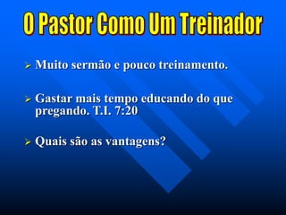  Muito sermão e pouco treinamento.
 Gastar mais tempo educando do que
pregando. T.I. 7:20
 Quais são as vantagens?
 