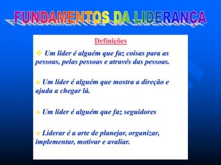 Definições
 Um líder é alguém que faz coisas para as
pessoas, pelas pessoas e através das pessoas.
 Um líder é alguém que mostra a direção e
ajuda a chegar lá.
 Um líder é alguém que faz seguidores
 Liderar é a arte de planejar, organizar,
implementar, motivar e avaliar.
 