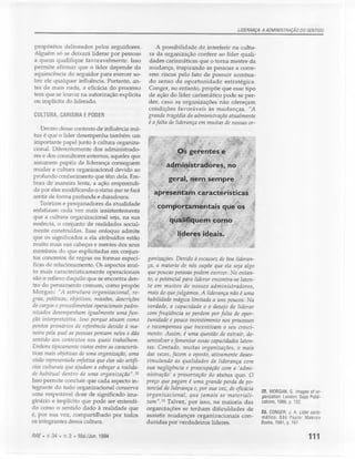 LIDERANÇA: A ADMINISTRAÇÃO DO SENTIDO


 propósitos delineados pelos seguidores.               A possibilidade de interferir na cultu-
 Alguém só se deixará liderar por pessoas          ra da organização confere ao líder quali-
 a quem qualifique favoravelmente. Isso            dades carismáticas que o torna mestre da
 permite afirmar que o líder depende da            mudança, inspirando as pessoas a corre-
 aquiescência do seguidor para exercer so-         rem riscos pelo fato de possuir acentua-
 bre ele qualquer influência. Portanto, an-        do senso de oportunidade estratégica.
 tes de mais nada, a eficácia do processo          Conger, no entanto, propõe que esse tipo
 tem que se louvar na autorização explícita        de ação do líder carismático pode se per-
 ou implícita do liderado.                         der, caso as organizações não ofereçam
                                                   condições favoráveis às mudanças. NA
 CULTURA, CARISMA E PODER                          grande tragédia da administração atualmente
                                                   é a falta de liderança em muitas de nossas or-
    Dentro desse contexto de influência mú-
 tua é que o líder desempenha também um
 importante papel junto à cultura organiza-
 cional. Diferentemente dos administrado-                       o§ gerentes e
 res e dos consultores externos, aqueles que
 assumem papéis de liderança conseguem
                                                           adp1iQistraaores, no
 mudar a cultura organizacional devido ao
 profundo conhecimento que têm dela. Em-
                                                            geral, nem, sempre
 bora de maneira lenta, a ação empreendi-
 da por eles modificando o status quo se fará
                                                      apresentam         características
 sentir de forma profunda e duradoura.
    Teóricos e pesquisadores da atualidade            &             z      ~     .
                                                     , comportamentals               que os
 enfatizam cada vez mais insistentemente
 que a cultura organizacional seja, na sua
 essência, o conjunto de realidades social-
 mente construídas. Esse enfoque admite
 que os significados a ela atribuídos estão
 muito mais nas cabeças e mentes dos seus
membros do que explicitadas em conjun-
tos concretos de regras ou formas especí-          ganizações. Devido à escassez de boa lideran-
 ficas de relacionamento. Os aspectos mui-          ça, a maioria de nós supõe que ela seja algo
to mais caracteristicamente operacionais            que poucas pessoas podem exercer. No entan-
são o reflexo daquilo que se encontra den-          to, o potencial para liderar encontra-se laten-
tro do pensamento comum, como propõe                te em muitos de nossos administradores,
Morgan: "A estrutura organizacional, re-           mais do que julgamos. A liderança não é uma
gras, políticas, objetivos, missões, descrições    habilidade mágica limitada a uns poucos. Na
de cargos e procedimentos operacíonais padro-      verdade, a capacidade e o desejo de liderar
nizados desempenham igualmente uma fim-            com freqüência se perdem por falta de opor-
ção interpretativa. Isso porque atuam como         tunidade e pouco investimento nos processos
pontos primários de referência devido à ma-        e recompensas que incentivam o seu cresci-
neira pela qual as pessoas pensam neles e dão      mento. Assim, é uma questão de extrair, de-
sentido aos contextos nos quais trabalham.         senvolver e fomentar essas capacidades laten-
Embora tipicamente vistos entre as caracterís-     tes. Contudo, muitas organizações, o mais
ticas mais objetivas de uma organização, uma       das vezes, fazem o oposto, ativamente deses-
visão representada enfatiza que eles são artifí-   timulando as qualidades de liderança com
cios culturais que ajudam a esboçar a realida-     sua negligência e preocupação com a 'admi-
de habitual dentro de uma organização". 22         nistração' e preservação do status quo. O
Isso permite concluir que cada aspecto in-         preço que pagam é uma grande perda de po-
tegrante do todo organizacional conserva           tencial de liderança e, por sua vez, de eficácia
                                                                                                      22. MORGAN, G. Images of 0[-
uma respeitável dose de significado ima-           organizacional,     que jamais se materiali-       ganization. London: Sage Publi-
ginário e implícito que pode ser entendi-          zam".23 Talvez, por isso, na maioria das           cations, 1986, p. 132.
do como o sentido dado à realidade que             organizações se tenham dificuldades de
                                                                                                      23. CONGER, J. A. Líder caris-
é, por sua vez, compartilhado por todos            assistir mudanças organizacionais con-             mático. São Paulo: Makron
os integrantes dessa cultura.                      duzidas por verdadeiros líderes.                   Books, 1991, p. 167.

RAE.   v.34 • n.3 • Mai./Jun. 1994                                                                                            111
 