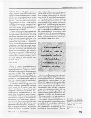 LIDERANÇA: A ADMINISTRAÇÃO DO SENTIDO


 a um certo status na vida, galgou degraus, ou      não existem líderes universais que se
 atingiu objetivos significativos, merece a sua     saiam bem em qualquer circunstância,
 confiança. Mas a confiança completa é assegu-      com qualquer tipo de grupo ou em qual-
 rada (ou não) somente depois que as pessoas        quer espécie de ambiente organizacional.
 tiveram a oportunidade de conhecer mais o in-         Num exame mais amplo do histórico
 divíduo. Os alicerces da credibilidade são         da liderança é possível destacar três
 construídos tijolo por tijolo". 26 Esse clima de   grandes aspectos que podem ser conside-
 credibilidade pressupõe transparência e            rados como verdadeiramente relevantes.
 honestidade de princípios evidentes nas            Numa primeira fase, atribui-se à figura
 ações do líder em qualquer momento e               do líder traços pessoais específicos, certos
 diante de qualquer desafio.                        tipos de motivações e determinados esti-
    O autoconhecimento, a segurança pes-            los comportamentais considerados como
 soal e a maturidade emocional parecem              elementos-chave do processo de lideran-
 ser ingredientes indispensáveis ao líder. É        ça. Para os primeiros teóricos, os subordi-
 importante que não se sinta ameaçado ao            nados são entendidos como sujeitos que
 admitir a influência ascendente que ema-           sofrem passivos a ação do líder.
 na do seguidor sobre ele. A influenciação
 exercida em duplo sentido e a transfor-
 mação mútua são requisitos de valor in-
 questionável quando se pretende liderar
 eficazmente."Nunca deveríamos fingir sobre
 aquilo que não sabemos, não deveríamos ter
 medo de perguntar e aprender com pessoas in-
feriores e deveríamos ouvir cuidadosamente os
 quadros de pessoal nos mais baixos níveis. Ser
 um aluno, antes de tornar-se professor, apren-           organização
                                                                  )         .
                                                                                confere ao
 der com os quadros de níveis inferiores antes
 de expedir ordens" . 27                                        rder        quª,lidades .
CONCLUSÕES                                              carismátiGas"'qop o torna
                                                        Yi;            .•

   Como foi possível acompanhar através
da evolução histórica pela qual passaram
                                                              mestre        da mudança.
                                                                                ~      .

os principais estudos e pesquisas sobre li-
derança, muitos trabalhos sistemáticos fo-
ram desenvolvidos. Cada um desses dife-
rentes enfoques foi responsável pelo en-               Em segundo lugar na seqüência de es-
tendimento de aspectos indispensáveis ao            tudos, surge a figura do liderado como
processo de interação e influência entre o          uma importante variável interferindo de-
líder e seu seguidor, tanto no sentido des-         cisivamente no contexto da eficácia dos
cendente como ascendente.                           líderes. Os seguidores são reconhecidos
   A principal lição que se pode extrair            como possuidores de necessidades, moti-
dessas inúmeras abordagens continua                 vações e expectativas que devem ser co-
sendo aquela que, de maneira geral, apli-           nhecidas pelo líder, cabendo a ele facili-
ca-se à grande maioria dos temas que                tar que esse seguidor chegue aos fins que
compõem o corolário dos assuntos liga-              deseja. Passa-se a aceitar que liderar efi-
dos às ciências comportamentais. A lide-            cazmente esteja ligado à aquiescência dos
rança, como tantos outros aspectos, guar-           liderados. Os líderes precisam ser favora-
da dimensões profundas que nascem das               velmente percebidos por seus seguidores
características próprias às personalidades          a fim de exercerem sua influência.
de cada um. Não pode existir, portanto,                Finalmente, depois de explorados os            26. KOUZES, J. M., POSNER, B.
                                                                                                      Z. CredilJitity - how leaders gain
uma fórmula única, uma receita pronta               aspectos que dizem respeito à comple-             and tose it, why peopte demand
ou uma solução geral que forneça com                mentaridade do vínculo líder-subordina-           it. San Francisco: Jossey-Bass
precisão matemática aquelas recomenda-              do, são levantadas as variáveis e princi-         Publishers, 1993.
ções capazes de promover a indiscutível             pais características do ambiente que po-          27. BURNS, J. M. Op. cít., p.
eficácia dos líderes. A proposta é de que           dem facilitar ou comprometer a eficácia           238.

RAE • v. 34 • n. 3 • Mai./Jun. 1994                                                                                             113
 