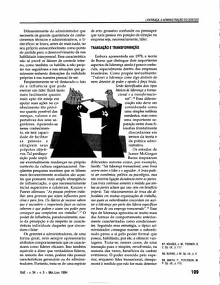 LIDERANÇA: A ADMINISTRAÇÃO     DO SENTIDO


   Diferentemente do administrador que          de erro grosseiro confundir ou pressupor
necessita de grande quantidade de conhe-        que toda pessoa em posição de direção na
cimentos técnicos e administrativos, o lí-      empresa seja, necessariamente, líder.
der eficaz se louva, antes de mais nada, no
seu próprio autoconhecimeto como ponto          TRANSAÇÃO E TRANSFORMAÇÃO
de partida para o desenvolvimento da sua
habilidade interpessoal. Essa característica        Embora apresentada em 1978, a teoria
não só provê os líderes de controle inter-       de Bums que distingue dois importantes
no, como também os habilita a não proje-         aspectos da liderança ainda é pouco conhe-
tar nos seguidores e nas situações que ge-       cida, especialmente dentro das empresas
ralmente enfrenta distorções da realidade        brasileiras. Como propõe textualmente:
próprias à sua maneira pessoal de ser.           "Tratarei a liderança como algo distinto do
   Freqüentemente se vê destacado o fato         mero detentor de poder e oposto à força bruta.
de a influência que pode                                            Serão identificados dois tipos
exercer um líder fluirá tanto                                       básicos de liderança: a transa-
mais facilmente quanto                                                cional e a transformacio-
mais apto ele esteja em                                                     «a:» Essa diferen-
apoiar suas ações no co-                                                    ciação não deve ser
nhecimento tão próxi-                                                       considerada como
mo quanto possível das                                                     uma simples sutileza
crenças, valores e ex-                                                     semântica, mas como
pectativas dos seus se-                                                    uma importante se-
guidores. Apoiando-se                                                     paração entre duas fi-
nesse conhecimen-                                                         losofias frontalmente
to, ele terá capaci-                                                           discordantes em
dade de facilitar                                                              termos da teoria e
as pessoas        a                                                            da prática admi-
atingirem     seus                                                            nistrativa.
próprios objeti-                                                                  Os estudos de
vos. Tal predispo-                                                            [ames McGregor
sição pode impli-                                                             Burns inspiraram
car eventualmente mudanças no próprio            diferentes autores como, por exemplo,
contexto da cultura organizacional. Fre-         Smith: "Na liderança transacional, uma troca
qüentes pesquisas mostram que os líderes         ocorre entre o líder e o seguidor. A troca pode-
mais favoravelmente avaliados são aque-          rá ser econômica, política ou psicológica, mas
les que possuem mais ampla abrangência           não existiria ligação duradoura entre as partes.
de influenciação, o que necessariamente          Essa troca continua somente à medida que am-
inclui superiores e colaterais. Kouzes e         bas as partes acham que isso vem em benefício
Posner afirmam: "As pessoas preferem traba-      próprio. Tais relacionamentos de troca são di-
lhar para gerentes que sejam influentes para    fundidos em muitas organizações de trabalho,
cima e para fora. Os líderes de sucesso sabem    nas quais os subordinados concordam em acei-
que é necessário e importante fazer os outros    tar a liderança por parte dos líderes específicos
saberem o que podem e usam seu poder para        em bases de seu emprego remunerado". 19 Esse
conseguir que completem seu trabalho". 17 O      tipo de liderança aproxima-se muito mais
poder de influência, paradoxalmente, nas-        das formas de comportamento anterior-
ce da percepção e do respeito às caracte-        mente caracterizadas como condicionan-
rísticas individuais daqueles que circun-        tes. Seguindo essa estratégia, o típico ad-
dam o líder.                                     ministrador consegue manter o subordi-
   Os gerentes e administradores, de uma         nado preso a si pelo poder formal que
forma geral, nem sempre apresentarão             possui, habilitado, por ele, a oferecer van-
atributos comportamentais que os caracte-        tagens. Trata-se, nesses casos, de uma               17. KOUZES, J. M., POSNER, B.
rizem como líderes eficazes. Isso também         transação pura e simples, envolvendo, na             Z. Op. cit., p. 117.
equivale a dizer que verdadeiros líderes,        maioria das vezes, benefícios de caráter
                                                                                                      18. BURNS, J. M. Op. cit., p. 4.
na maioria das vezes, podem não possuir          extrínseco. O poder exercido pelo supe-
características gerenciais ou de adminis-        rior, enquanto líder transacional, desapa-           19. SMITH, P., PETERSON, M.
tradores. Portanto, trata-se de uma espécie      recerá à medida que não for mais detentor            P. Op. cit., p. 115.


RAE. v.34 • n.3 • Mai./Jun.1994                                                                                                 109
 