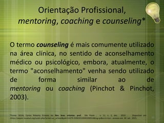 Orientação Profissional,
mentoring, coaching e counseling*
O termo counseling é mais comumente utilizado
na área clínica, no sentido de aconselhamento
médico ou psicológico, embora, atualmente, o
termo "aconselhamento" venha sendo utilizado
de forma similar ao de
mentoring ou coaching (Pinchot & Pinchot,
2003).
*Fonte: SILVA, Carlos Roberto Ernesto da. Rev. bras. orientac. prof, São Paulo , v. 11, n. 2, dez. 2010 . Disponível em
<http://pepsic.bvsalud.org/scielo.php?script=sci_arttext&pid=S1679-33902010000200014&lng=pt&nrm=iso>. acessos em 30 set. 2015. 10
 