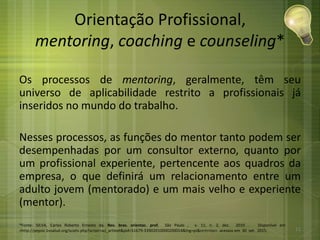 Orientação Profissional,
mentoring, coaching e counseling*
Os processos de mentoring, geralmente, têm seu
universo de aplicabilidade restrito a profissionais já
inseridos no mundo do trabalho.
Nesses processos, as funções do mentor tanto podem ser
desempenhadas por um consultor externo, quanto por
um profissional experiente, pertencente aos quadros da
empresa, o que definirá um relacionamento entre um
adulto jovem (mentorado) e um mais velho e experiente
(mentor).
*Fonte: SILVA, Carlos Roberto Ernesto da. Rev. bras. orientac. prof, São Paulo , v. 11, n. 2, dez. 2010 . Disponível em
<http://pepsic.bvsalud.org/scielo.php?script=sci_arttext&pid=S1679-33902010000200014&lng=pt&nrm=iso>. acessos em 30 set. 2015. 11
 