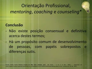 Orientação Profissional,
mentoring, coaching e counseling*
Conclusão
- Não existe posição consensual e definitiva
acerca destes termos;
- Há um propósito comum de desenvolvimento
de pessoas, com papéis sobrepostos e
diferenças sutis.
*Fonte: SILVA, Carlos Roberto Ernesto da. Rev. bras. orientac. prof, São Paulo , v. 11, n. 2, dez. 2010 . Disponível em
<http://pepsic.bvsalud.org/scielo.php?script=sci_arttext&pid=S1679-33902010000200014&lng=pt&nrm=iso>. acessos em 30 set. 2015. 12
 