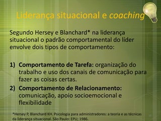 Liderança situacional e coaching
Segundo Hersey e Blanchard* na liderança
situacional o padrão comportamental do líder
envolve dois tipos de comportamento:
1) Comportamento de Tarefa: organização do
trabalho e uso dos canais de comunicação para
fazer as coisas certas.
2) Comportamento de Relacionamento:
comunicação, apoio socioemocional e
flexibilidade
*Hersey P, Blanchard KH. Psicologia para administradores: a teoria e as técnicas
da liderança situacional. São Paulo: EPU; 1986.
13
 