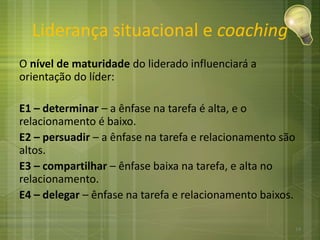 Liderança situacional e coaching
O nível de maturidade do liderado influenciará a
orientação do líder:
E1 – determinar – a ênfase na tarefa é alta, e o
relacionamento é baixo.
E2 – persuadir – a ênfase na tarefa e relacionamento são
altos.
E3 – compartilhar – ênfase baixa na tarefa, e alta no
relacionamento.
E4 – delegar – ênfase na tarefa e relacionamento baixos.
14
 