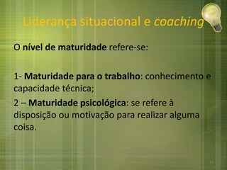 Liderança situacional e coaching
O nível de maturidade refere-se:
1- Maturidade para o trabalho: conhecimento e
capacidade técnica;
2 – Maturidade psicológica: se refere à
disposição ou motivação para realizar alguma
coisa.
15
 