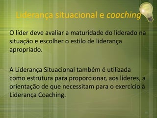 Liderança situacional e coaching
O líder deve avaliar a maturidade do liderado na
situação e escolher o estilo de liderança
apropriado.
A Liderança Situacional também é utilizada
como estrutura para proporcionar, aos líderes, a
orientação de que necessitam para o exercício à
Liderança Coaching.
16
 