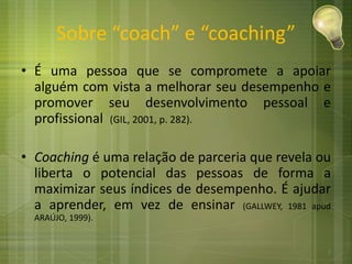 Sobre “coach” e “coaching”
• É uma pessoa que se compromete a apoiar
alguém com vista a melhorar seu desempenho e
promover seu desenvolvimento pessoal e
profissional (GIL, 2001, p. 282).
• Coaching é uma relação de parceria que revela ou
liberta o potencial das pessoas de forma a
maximizar seus índices de desempenho. É ajudar
a aprender, em vez de ensinar (GALLWEY, 1981 apud
ARAÚJO, 1999).
2
 