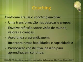 Coaching
Conforme Krausz o coaching envolve:
- Uma transformação nas pessoas e grupos;
- Envolve reflexão sobre visão de mundo,
valores e crenças;
- Aprofunda a aprendizagem;
- Incorpora novas habilidades e capacidades;
- Provocação construtiva, desafio para
aprendizagem contínua.
KRAUSZ, RR. Coaching executivo: a conquista da liderança. São Paulo: Nobel; 2007.
3
 