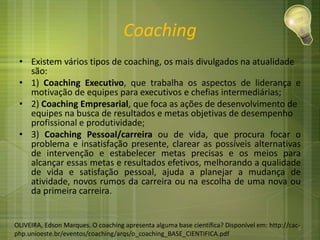 Coaching
• Existem vários tipos de coaching, os mais divulgados na atualidade
são:
• 1) Coaching Executivo, que trabalha os aspectos de liderança e
motivação de equipes para executivos e chefias intermediárias;
• 2) Coaching Empresarial, que foca as ações de desenvolvimento de
equipes na busca de resultados e metas objetivas de desempenho
profissional e produtividade;
• 3) Coaching Pessoal/carreira ou de vida, que procura focar o
problema e insatisfação presente, clarear as possíveis alternativas
de intervenção e estabelecer metas precisas e os meios para
alcançar essas metas e resultados efetivos, melhorando a qualidade
de vida e satisfação pessoal, ajuda a planejar a mudança de
atividade, novos rumos da carreira ou na escolha de uma nova ou
da primeira carreira.
OLIVEIRA, Edson Marques. O coaching apresenta alguma base científica? Disponível em: http://cac-
php.unioeste.br/eventos/coaching/arqs/o_coaching_BASE_CIENTIFICA.pdf
4
 
