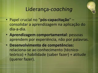 Liderança-coaching
• Papel crucial no “pós-capacitação” –
consolidar a aprendizagem na aplicação do
dia-a-dia.
• Aprendizagem comportamental: pessoas
aprendem por experiência, não por palavras.
• Desenvolvimento de competências:
relaciona-se ao conhecimento (técnico-
teórico) + habilidade (saber fazer) + atitude
(querer fazer).
6
 