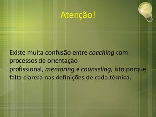 Atenção!
Existe muita confusão entre coaching com
processos de orientação
profissional, mentoring e counseling, isto porque
falta clareza nas definições de cada técnica.
7
 