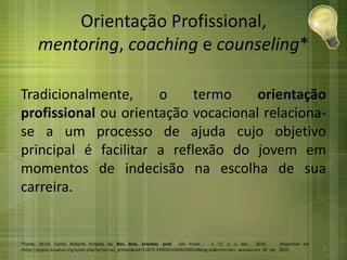 Orientação Profissional,
mentoring, coaching e counseling*
Tradicionalmente, o termo orientação
profissional ou orientação vocacional relaciona-
se a um processo de ajuda cujo objetivo
principal é facilitar a reflexão do jovem em
momentos de indecisão na escolha de sua
carreira.
*Fonte: SILVA, Carlos Roberto Ernesto da. Rev. bras. orientac. prof, São Paulo , v. 11, n. 2, dez. 2010 . Disponível em
<http://pepsic.bvsalud.org/scielo.php?script=sci_arttext&pid=S1679-33902010000200014&lng=pt&nrm=iso>. acessos em 30 set. 2015. 8
 