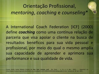 Orientação Profissional,
mentoring, coaching e counseling*
A International Coach Federation [ICF] (2000)
define coaching como uma contínua relação de
parceria que visa apoiar o cliente na busca de
resultados benéficos para sua vida pessoal e
profissional, por meio do qual o mesmo amplia
sua capacidade de aprender e aprimora sua
performance e sua qualidade de vida.
*Fonte: SILVA, Carlos Roberto Ernesto da. Rev. bras. orientac. prof, São Paulo , v. 11, n. 2, dez. 2010 . Disponível em
<http://pepsic.bvsalud.org/scielo.php?script=sci_arttext&pid=S1679-33902010000200014&lng=pt&nrm=iso>. acessos em 30 set. 2015. 9
 