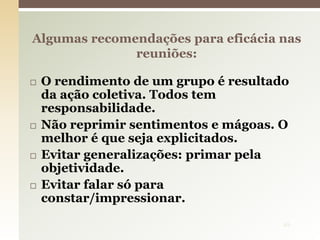  O rendimento de um grupo é resultado
da ação coletiva. Todos tem
responsabilidade.
 Não reprimir sentimentos e mágoas. O
melhor é que seja explicitados.
 Evitar generalizações: primar pela
objetividade.
 Evitar falar só para
constar/impressionar.
Algumas recomendações para eficácia nas
reuniões:
10
 