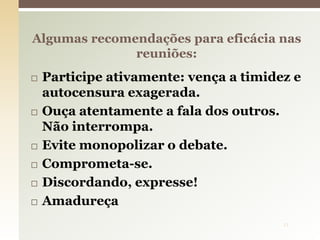  Participe ativamente: vença a timidez e
autocensura exagerada.
 Ouça atentamente a fala dos outros.
Não interrompa.
 Evite monopolizar o debate.
 Comprometa-se.
 Discordando, expresse!
 Amadureça
Algumas recomendações para eficácia nas
reuniões:
11
 