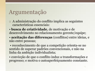  A administração do conflito implica as seguintes
características essenciais:
• busca de criatividade, de motivação e de
desenvolvimento no relacionamento gerente/equipe;
• aceitação das diferenças (conflitos) entre ideias, e
não entre pessoas;
• reconhecimento de que a competição orienta-se no
sentido de superar padrões convencionais, e não na
linha da ambição individualista;
• convicção de que o conflito induz a transformações e
progresso; e motiva o autoaperfeiçoamento constante.
Argumentação
13
 