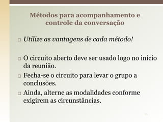  Utilize as vantagens de cada método!
 O circuito aberto deve ser usado logo no início
da reunião.
 Fecha-se o circuito para levar o grupo a
conclusões.
 Ainda, alterne as modalidades conforme
exigirem as circunstâncias.
Métodos para acompanhamento e
controle da conversação
16
 