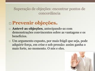  Prevenir objeções.
 Antevê as objeções, antecipando-as com
demonstrações convincentes sobre as vantagens e os
benefícios.
 Um argumento exposto, por mais frágil que seja, pode
adquirir força, em crise e sob pressão: assim ganha o
mais forte, no momento. O nós e eles.
Superação de objeções: encontrar pontos de
concordância
20
 