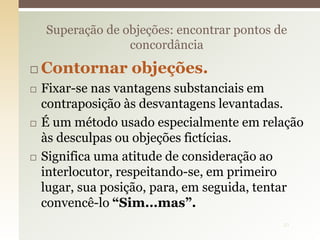 Contornar objeções.
 Fixar-se nas vantagens substanciais em
contraposição às desvantagens levantadas.
 É um método usado especialmente em relação
às desculpas ou objeções fictícias.
 Significa uma atitude de consideração ao
interlocutor, respeitando-se, em primeiro
lugar, sua posição, para, em seguida, tentar
convencê-lo “Sim...mas”.
Superação de objeções: encontrar pontos de
concordância
21
 