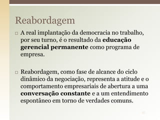  A real implantação da democracia no trabalho,
por seu turno, é o resultado da educação
gerencial permanente como programa de
empresa.
 Reabordagem, como fase de alcance do ciclo
dinâmico da negociação, representa a atitude e o
comportamento empresariais de abertura a uma
conversação constante e a um entendimento
espontâneo em torno de verdades comuns.
Reabordagem
35
 