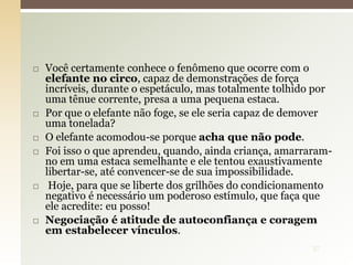  Você certamente conhece o fenômeno que ocorre com o
elefante no circo, capaz de demonstrações de força
incríveis, durante o espetáculo, mas totalmente tolhido por
uma tênue corrente, presa a uma pequena estaca.
 Por que o elefante não foge, se ele seria capaz de demover
uma tonelada?
 O elefante acomodou-se porque acha que não pode.
 Foi isso o que aprendeu, quando, ainda criança, amarraram-
no em uma estaca semelhante e ele tentou exaustivamente
libertar-se, até convencer-se de sua impossibilidade.
 Hoje, para que se liberte dos grilhões do condicionamento
negativo é necessário um poderoso estímulo, que faça que
ele acredite: eu posso!
 Negociação é atitude de autoconfiança e coragem
em estabelecer vínculos.
37
 