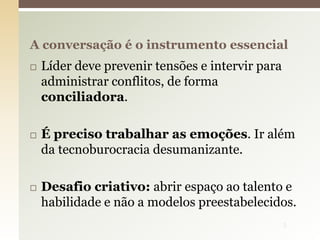  Líder deve prevenir tensões e intervir para
administrar conflitos, de forma
conciliadora.
 É preciso trabalhar as emoções. Ir além
da tecnoburocracia desumanizante.
 Desafio criativo: abrir espaço ao talento e
habilidade e não a modelos preestabelecidos.
A conversação é o instrumento essencial
5
 