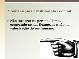  Não incorrer no personalismo,
centrando-se nas fraquezas e não na
valorização do ser humano.
A conversação é o instrumento essencial
8
 
