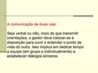 A comunicação de duas vias:
Seja verbal ou não, mais do que transmitir
orientações, o gestor deve colocar-se à
disposição para ouvir e entender o ponto de
vista do outro. Isso implica em dedicar tempo
a equipe (em grupo e individualmente) e
estabelecer diálogos sinceros.
 