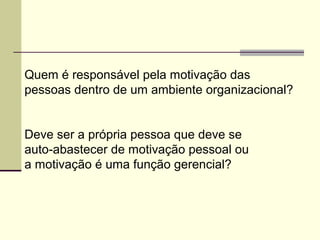 Quem é responsável pela motivação das
pessoas dentro de um ambiente organizacional?
Deve ser a própria pessoa que deve se
auto-abastecer de motivação pessoal ou
a motivação é uma função gerencial?
 